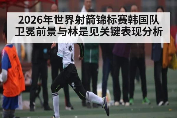 2026年世界射箭锦标赛韩国队卫冕前景与林是见关键表现分析